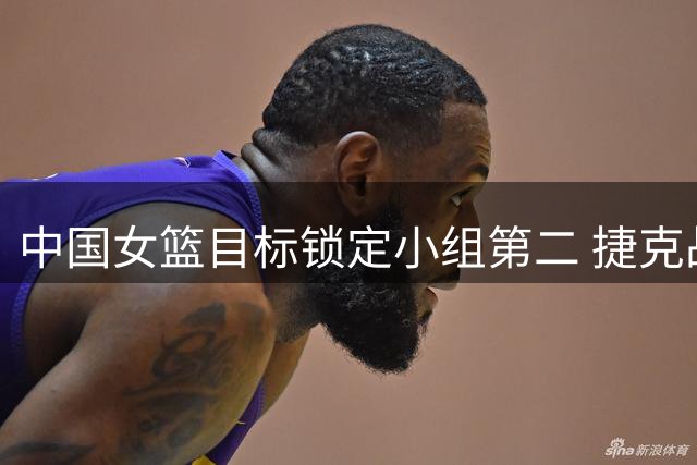 中国女篮目标锁定小组第二 捷克战成关键