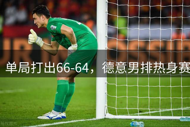 单局打出66-64，德意男排热身赛刷新正式比赛单局得分纪录